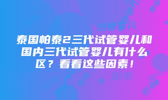 泰国帕泰2三代试管婴儿和国内三代试管婴儿有什么区？看看这些因素！