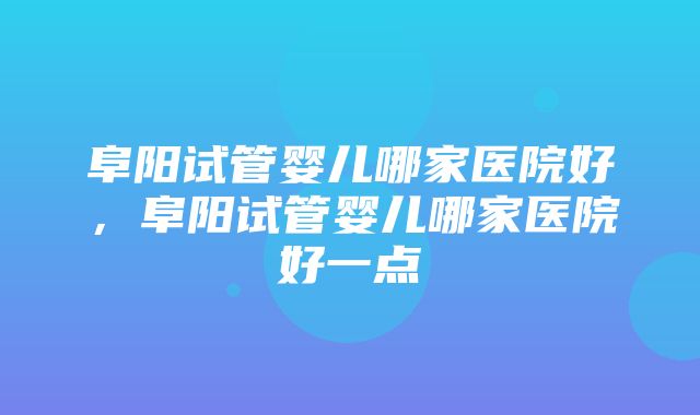 阜阳试管婴儿哪家医院好，阜阳试管婴儿哪家医院好一点