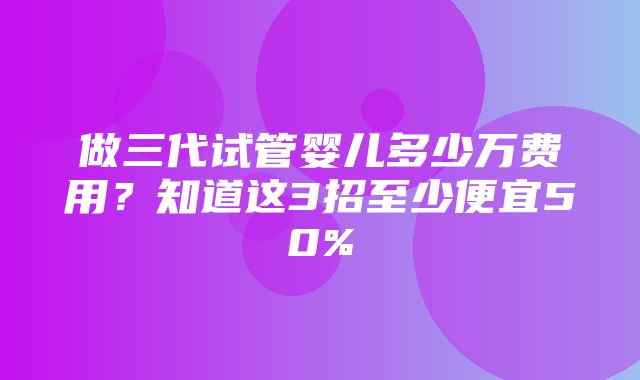 做三代试管婴儿多少万费用？知道这3招至少便宜50%