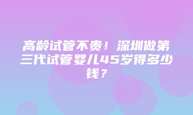 高龄试管不贵！深圳做第三代试管婴儿45岁得多少钱？