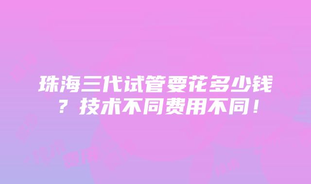 珠海三代试管要花多少钱？技术不同费用不同！