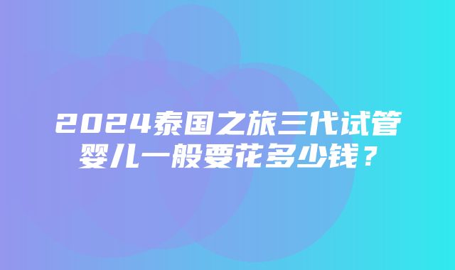 2024泰国之旅三代试管婴儿一般要花多少钱？