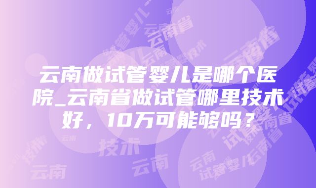 云南做试管婴儿是哪个医院_云南省做试管哪里技术好，10万可能够吗？