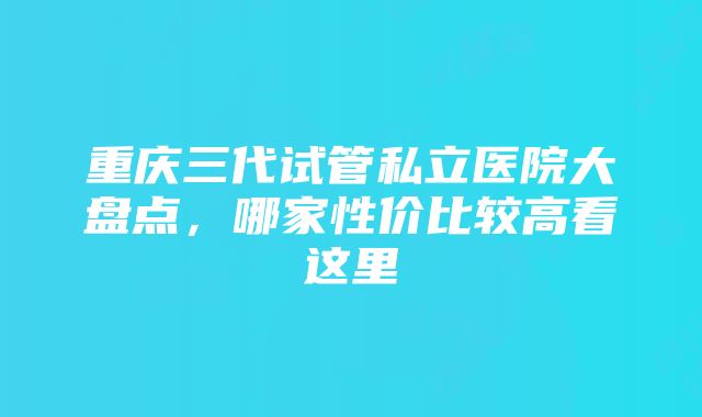 重庆三代试管私立医院大盘点，哪家性价比较高看这里