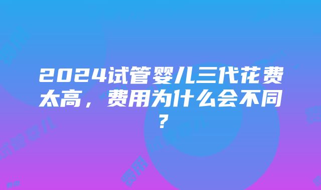 2024试管婴儿三代花费太高，费用为什么会不同？