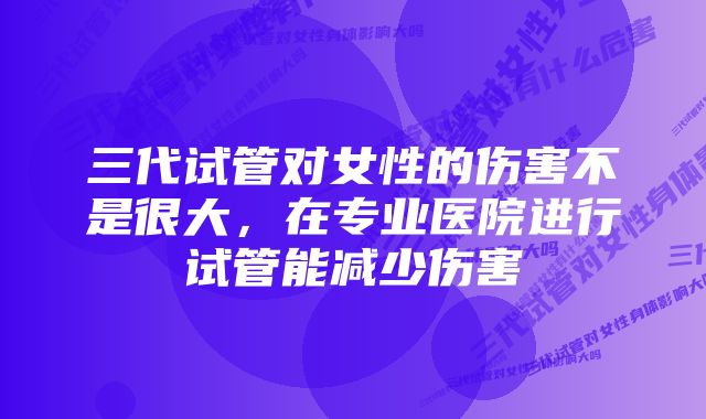 三代试管对女性的伤害不是很大，在专业医院进行试管能减少伤害