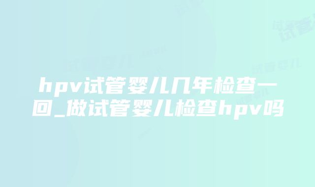 hpv试管婴儿几年检查一回_做试管婴儿检查hpv吗