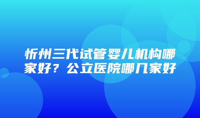 忻州三代试管婴儿机构哪家好？公立医院哪几家好