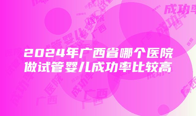 2024年广西省哪个医院做试管婴儿成功率比较高