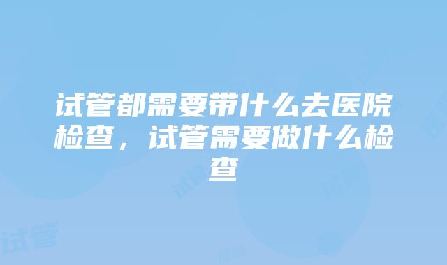 试管都需要带什么去医院检查，试管需要做什么检查