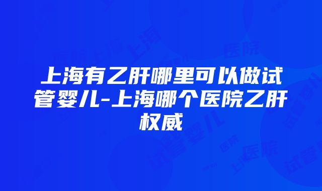 上海有乙肝哪里可以做试管婴儿-上海哪个医院乙肝权威