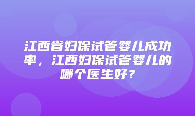 江西省妇保试管婴儿成功率，江西妇保试管婴儿的哪个医生好？