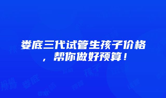 娄底三代试管生孩子价格，帮你做好预算！