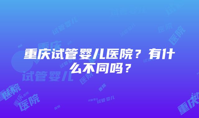 重庆试管婴儿医院？有什么不同吗？