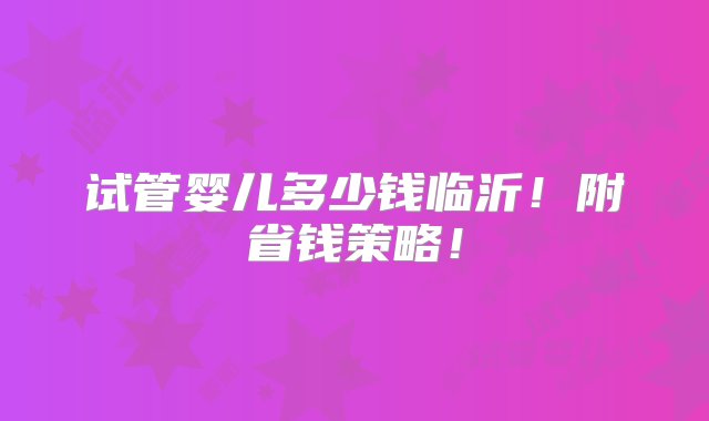 试管婴儿多少钱临沂！附省钱策略！