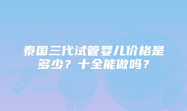 泰国三代试管婴儿价格是多少？十全能做吗？