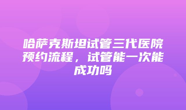 哈萨克斯坦试管三代医院预约流程，试管能一次能成功吗