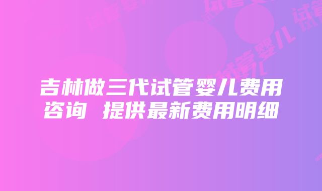 吉林做三代试管婴儿费用咨询 提供最新费用明细