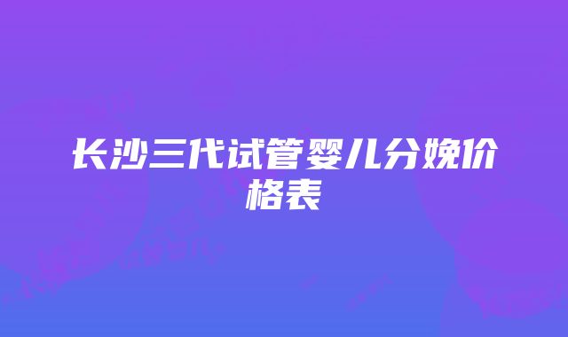 长沙三代试管婴儿分娩价格表