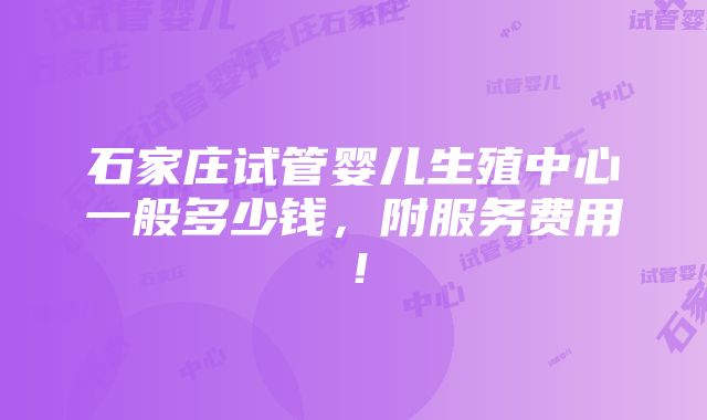 石家庄试管婴儿生殖中心一般多少钱，附服务费用！