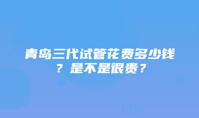 青岛三代试管花费多少钱？是不是很贵？