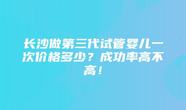 长沙做第三代试管婴儿一次价格多少？成功率高不高！