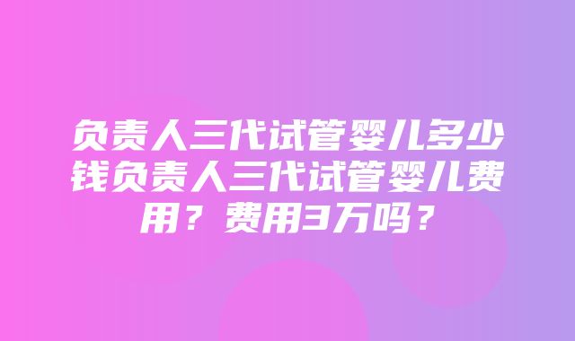 负责人三代试管婴儿多少钱负责人三代试管婴儿费用？费用3万吗？