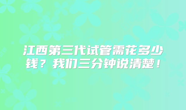 江西第三代试管需花多少钱？我们三分钟说清楚！