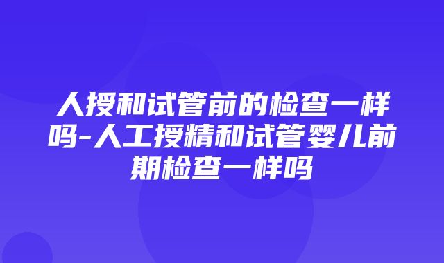 人授和试管前的检查一样吗-人工授精和试管婴儿前期检查一样吗