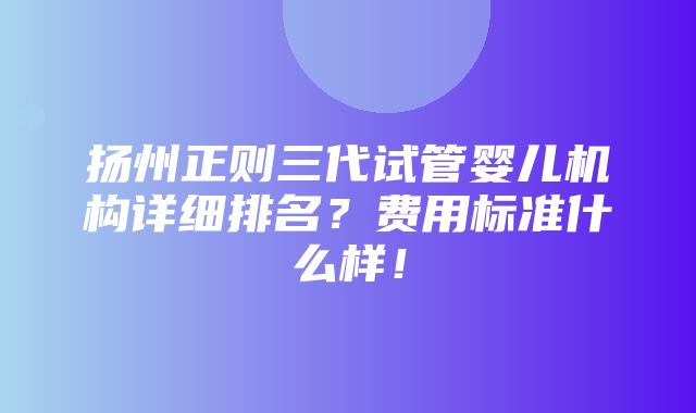 扬州正则三代试管婴儿机构详细排名？费用标准什么样！