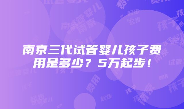 南京三代试管婴儿孩子费用是多少？5万起步！