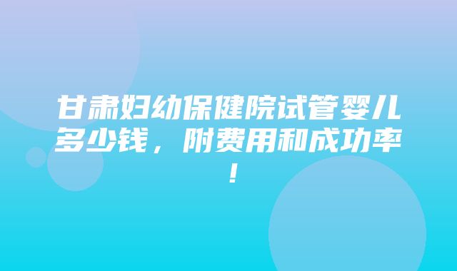 甘肃妇幼保健院试管婴儿多少钱，附费用和成功率！