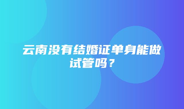 云南没有结婚证单身能做试管吗？