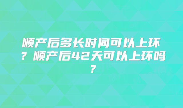 顺产后多长时间可以上环？顺产后42天可以上环吗？