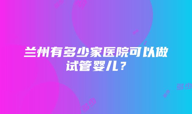 兰州有多少家医院可以做试管婴儿？