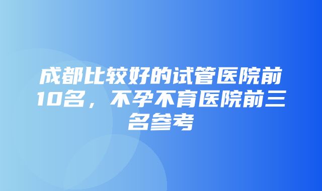 成都比较好的试管医院前10名，不孕不育医院前三名参考