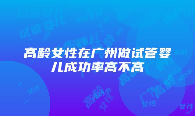 高龄女性在广州做试管婴儿成功率高不高