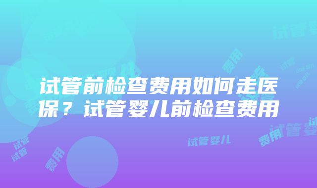 试管前检查费用如何走医保？试管婴儿前检查费用