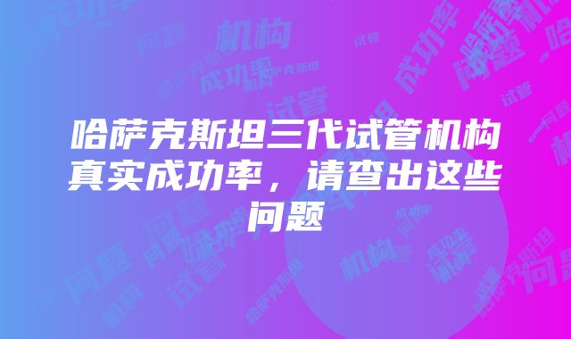 哈萨克斯坦三代试管机构真实成功率，请查出这些问题