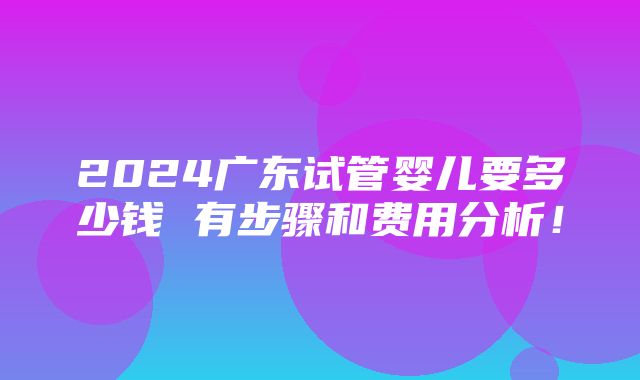 2024广东试管婴儿要多少钱 有步骤和费用分析！