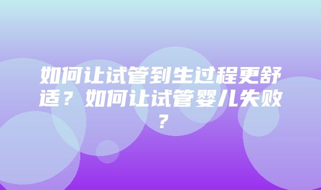 如何让试管到生过程更舒适？如何让试管婴儿失败？