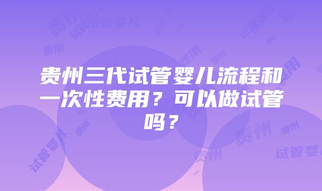 贵州三代试管婴儿流程和一次性费用？可以做试管吗？