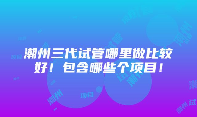 潮州三代试管哪里做比较好！包含哪些个项目！