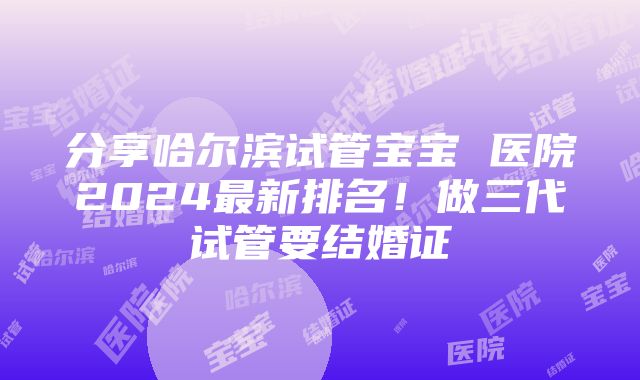 分享哈尔滨试管宝宝 医院2024最新排名！做三代试管要结婚证