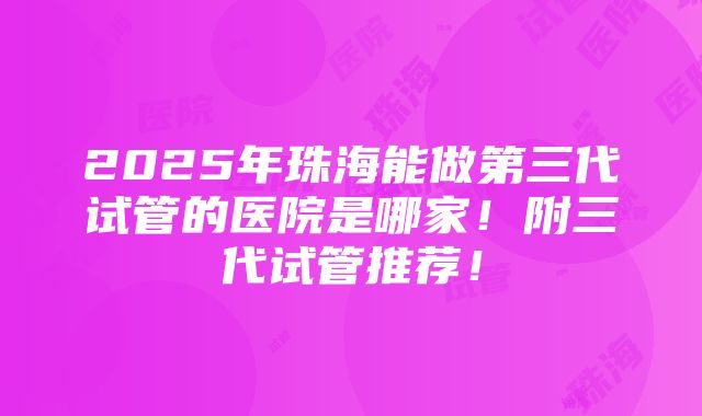 2025年珠海能做第三代试管的医院是哪家！附三代试管推荐！