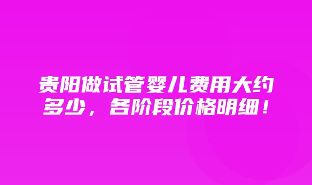 贵阳做试管婴儿费用大约多少，各阶段价格明细！