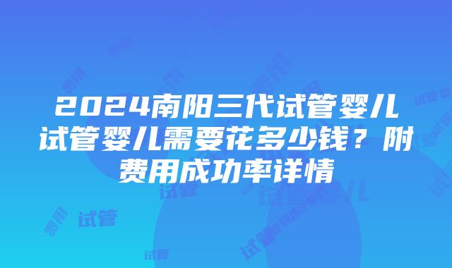 2024南阳三代试管婴儿试管婴儿需要花多少钱？附费用成功率详情