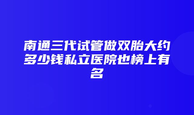 南通三代试管做双胎大约多少钱私立医院也榜上有名