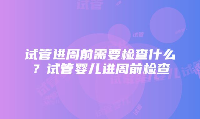 试管进周前需要检查什么？试管婴儿进周前检查