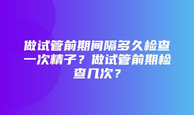 做试管前期间隔多久检查一次精子？做试管前期检查几次？